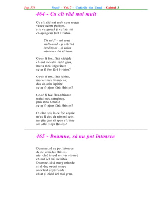 Pag. 376

Poezii - Vol. 7 - Cîntãrile din Urmã - Caietul 3

464 - Cu cît vãd mai mult
Cu cît vãd mai mult cum merge
veacu-acesta pãcãtos,
ºtiu cu groazã ºi cu lacrimi
ce-ajungeam fãrã Hristos.
Cît voi fi - voi vesti
mulþumind - ºi slãvind
credincios - ºi voios
mîntuirea lui Hristos.
Ce-ar fi fost, fãrã nãdejde
chinul meu din zidul gros,
multa mea singurãtate
ce-ar fi fost fãrã Hristos?
Ce-ar fi fost, fãrã iubire,
mersul meu întunecos,
dus de-atîta ispitire
ce-aº fi-ajuns fãrã Hristos?
Ce-ar fi fost fãrã-nfrînare
traiul meu neruºinos,
prin atîta nebunie
ce-aº fi-ajuns fãrã Hristos?
O, cînd ºtiu în ce foc veºnic
m-aº fi dus, de nimeni scos
nu ºtiu cum sã spun cît bine
am aflat lîngã Hristos!

465 - Doamne, sã nu pot întoarce
Doamne, sã nu pot întoarce
de pe urma lui Hristos
nici cînd trupul mi l-ar stoarce
chinul cel mai nemilos
Doamne, ci sã merg oriunde
ºi sã duc oricui mereu
adevãrul ce pãtrunde
chiar ºi zidul cel mai greu.

 