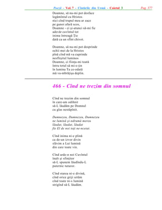 Poezii - Vol. 7 - Cîntãrile din Urmã - Caietul 3
Doamne, sã nu-mi pot desface
legãmîntul cu Hristos
nici cînd trupul meu ar zace
pe gunoi afarã scos,
Doamne - ci ºi-atunci sã-mi fie
adevãr cuvîntul tot
inima întreagã Þie
datã ca un sfînt chivot.
Doamne, sã nu-mi pot desprinde
ochii mei de la Hristos
pînã cînd mã va cuprinde
nesfîrºitul luminos
Doamne, ci fiinþa-mi toatã
întru totul sã mi-o þin
în lumina Ta ce-odatã
mã va-mbrãþiºa deplin.

466 - Cînd ne trezim din somnul
Cînd ne trezim din somnul
în care-am odihnit
sã-L lãudãm pe Domnul
cu glas nestãpînit.
Dumnezeu, Dumnezeu, Dumnezeu
ne luminã ºi-ndrumã mereu
lãudat, lãudat, lãudat
fie El de noi toþi ne-ncetat.
Cînd inima ni-e plinã
ca de-un izvor divin
slãvim a Lui luminã
din care toate vin.
Cînd arde-n noi Cuvîntul
înalt ºi sfinþitor
sã-L spunem lãudîndu-L
puternic tuturor.
Cînd starea ni-e divinã,
cînd orice griji uitãm
cînd toate ni-s luminã
strigînd sã-L lãudãm.

Pag. 377

 