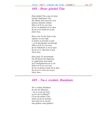 Poezii - Vol. 7 - Cîntãrile din Urmã - Caietul 3

468 - Doar gîndul Tãu
Doar gîndul Tãu a pus în mine
lumina sfinþitoarei zãri
din Duhul Tãu Isuse-mi vine
puterea sfintelor cîntãri.
Slãvit sã fii în veci Isus
de tot ce gîndului mi-ai spus
de tot ce-n inimã mi-ai pus
slãvit Isus.
Doar voia Ta îmi lasã-n cale
ispitele cu care lupt
ºi temeri ºi-ncercãri ºi jale
- ca sã mã-apropii ne-ntrerupt.
Slãvit sã fii în veci Isus
de tot îndemnul ce mi-ai spus
de tot ce-n viaþa mea ai pus
slãvit Isus.
Doar grija Ta necontenitã
îmi dã mereu har dupã har,
ca rugãciunea mea-noitã
sã-Þi mulþumeascã iar ºi iar.
Slãvit sã fii în veci Isus
de tot ce pentru-acum mi-ai spus
de tot ce-n viitor mi-ai pus
slãvit Isus...

469 - Nu-s vrednic Bunãtate
Nu-s vrednic Bunãtate
de cîte-mi dãruieºti,
- de ce acum pe toate
ºi-aici mi le plãteºti?
Cã nu fac pentru Tine
nimic sã nu-mi primesc
mai mult cît se cuvine
mai grabnic cum gîndesc!

Pag. 379

 