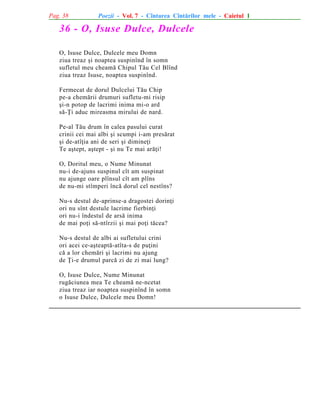 Pag. 38

Poezii - Vol. 7 - Cîntarea Cîntãrilor mele - Caietul 1

36 - O, Isuse Dulce, Dulcele
O, Isuse Dulce, Dulcele meu Domn
ziua treaz ºi noaptea suspinînd în somn
sufletul meu cheamã Chipul Tãu Cel Blînd
ziua treaz Isuse, noaptea suspinînd.
Fermecat de dorul Dulcelui Tãu Chip
pe-a chemãrii drumuri sufletu-mi risip
ºi-n potop de lacrimi inima mi-o ard
sã-Þi aduc mireasma mirului de nard.
Pe-al Tãu drum în calea pasului curat
crinii cei mai albi ºi scumpi i-am presãrat
ºi de-atîþia ani de seri ºi dimineþi
Te aºtept, aºtept - ºi nu Te mai arãþi!
O, Doritul meu, o Nume Minunat
nu-i de-ajuns suspinul cît am suspinat
nu ajunge oare plînsul cît am plîns
de nu-mi stîmperi încã dorul cel nestîns?
Nu-s destul de-aprinse-a dragostei dorinþi
ori nu sînt destule lacrime fierbinþi
ori nu-i îndestul de arsã inima
de mai poþi sã-ntîrzii ºi mai poþi tãcea?
Nu-s destul de albi ai sufletului crini
ori acei ce-aºteaptã-atîta-s de puþini
cã a lor chemãri ºi lacrimi nu ajung
de Þi-e drumul parcã zi de zi mai lung?
O, Isuse Dulce, Nume Minunat
rugãciunea mea Te cheamã ne-ncetat
ziua treaz iar noaptea suspinînd în somn
o Isuse Dulce, Dulcele meu Domn!

 