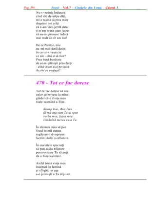 Pag. 380

Poezii - Vol. 7 - Cîntãrile din Urmã - Caietul 3
Nu-s vrednic Îndurare
cînd vãd de-atîþia dãþi,
mi-e teamã cã prea mare
dreptate îmi arãþi
cã n-am vreo jertfã datã
ºi n-am vreun ceas lucrat
sã nu-mi primesc îndatã
mai mult de cît am dat!
De ce Pãrinte, mie
nu-mi mai rãmîi dator,
în cer ºi-n veºnicie
ce am - cînd o sã mor?
Prea bunã bunãtate
de ce-mi plãteºti prea drept
- cînd le-am aici pe toate
Acolo ce s-aºtept?

470 - Tot ce fac doresc
Tot ce fac doresc sã dea
celor ce privesc la mine
gîndul cã-n fiinþa mea
toate seamãnã a-Tine.
Scump Isus, Bun Isus
fã-mã-aºa cum Tu ai spus
vorba mea, fapta mea
semãnînd mereu cu-a Ta.
În cîntarea mea sã pun
focul inimii curate
rugãciunii sã-mpreun
lacrimi dulci ºi-nfiorate.
În cuvintele spre toþi
sã pun calda-nfiorare
peste-oricare Tu sã poþi
da o binecuvîntare.
Astfel toatã viaþa mea
începutã în luminã
ºi sfîrºitã tot aºa
s-o primeºti a Ta deplinã.

 