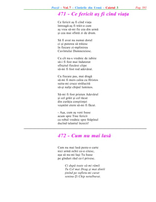 Poezii - Vol. 7 - Cîntãrile din Urmã - Caietul 3

471 - Ce fericit aº fi cînd viaþa
Ce fericit aº fi cînd viaþa
întreagã-aº fi trãit-o cum
aº vrea sã-mi fie cea din urmã
ºi cea mai sfîntã zi de drum.
Sã fi avut nu numai dorul
ci ºi puterea sã trãiesc
în fiecare zi-mplinirea
Cuvîntului Dumnezeiesc.
Cu cît nu-s vrednic de iubire
sã-i fi fost mai îndatorat
sfîrºitul fiecãrei clipe
sã-mi fi fost rod adevãrat.
Cu fiecare pas, mai dragã
sã-mi fi mers calea cu Hristos
suita-mi cruce strãlucitã
sã-ºi nalþe chipul luminos.
Sã-mi fi fost prieten Adevãrul
ºi cel grãit ºi cel tãcut
din curãþia conºtiinþei
veºmînt etern sã-mi fi fãcut.
- Aºa, cum aº veni Isuse
acum spre Tine fericit
ca robul vrednic spre Stãpînul
ducînd talantul înzecit!

472 - Cum nu mai lasã
Cum nu mai lasã peste-o carte
nici urmã ochii ce-o citesc,
aºa sã nu-mi laºi Tu Isuse
pe gînduri rãul ce-l privesc.
Ci dupã toate sã-mi rãmîi
Tu Cel mai Drag ºi mai dintîi
þinînd pe sufletu-mi curat
seninu-Þi Chip netulburat.

Pag. 381

 