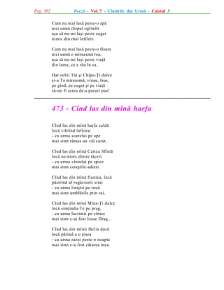 Pag. 382

Poezii - Vol. 7 - Cîntãrile din Urmã - Caietul 3
Cum nu mai lasã peste-o apã
nici urmã chipul oglindit
aºa sã nu-mi laºi peste cuget
nimic din rãul întîlnit.
Cum nu mai lasã peste-o floare
nici urmã o mireasmã rea,
aºa sã nu-mi laºi peste viaþã
din lume, ce e rãu în ea.
Dar ochii Tãi ºi Chipu-Þi dulce
ºi-a Ta mireasmã, vreau, Isus,
pe gînd, pe cuget ºi pe viaþã
sã-mi fi semn de-a pururi pus!

473 - Cînd las din mînã harfa
Cînd las din mînã harfa caldã
încã vibrînd înfiorat
- ca urma soarelui pe ape
mai simt rãmas un vãl curat.
Cînd las din mînã Cartea Sfîntã
încã ne-ntors dintre tãceri
- ca urma vîntului pe spice
mai simt cereºtile-adieri.
Cînd las din mînã fruntea, încã
pãstrînd al rugãciunii strai
- ca urma liniºtii pe rouã
mai simt umblãrile prin rai.
Cînd las din mînã Mîna-Þi dulce
încã simþindu-Te pe prag,
- ca urma lacrimii pe cîntec
mai simt c-ai fost Isuse Drag...
Cînd las din mîini fãclia dusã
încã pãrînd a o þinea
- ca urma razei peste-o noapte
mai simt c-a fost cãrarea mea.

 