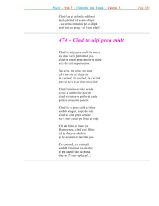 Poezii - Vol. 7 - Cîntãrile din Urmã - Caietul 3
Cînd las ºi mîinile odihnei
încã pãrînd cã n-am sfîrºit
- ca urma imnului pe-o clipã
mai sui un prag - ºi l-am pãºit!

474 - Cînd te uiþi prea mult
Cînd te uiþi prea mult în soare
nu mai vezi pãmîntul jos,
cînd te crezi prea multe-n stare
uiþi de cel neputincios.
Nu uita, nu uita, nu uita
cã-i un vis ºi viaþa ta
în curînd, în curînd, în curînd
parcã nici n-ai fost nicicînd.
Cînd lumina-n tine scade
cresc a umbrelor poveri
cînd virtutea-n pofte-þi cade
pierzi cereºtile puteri.
Cînd îþi e prea cald ºi bine
umbli singur, rupt de toþi
cînd ai zile prea senine
nu-i mai cauþi pe fraþi ºi soþi.
Cît de bine-þi face þie
Dumnezeu, cînd eºti fãlos
cã te duce-n sãrãcie
ºi te-aruncã-n lacrimi jos.
Ce cununã, ce cununã
umblã Domnul ne-ncetat
ºi pe capul tãu sã punã
dac-ar fi mai aplecat!...

Pag. 383

 