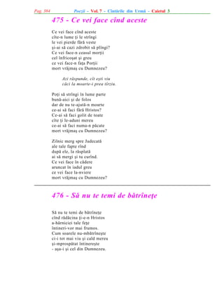 Pag. 384

Poezii - Vol. 7 - Cîntãrile din Urmã - Caietul 3

475 - Ce vei face cînd aceste
Ce vei face cînd aceste
cîte-n lume þi le strîngi
le vei pierde fãrã veste
ºi-ai sã cazi zdrobit sã plîngi?
Ce vei face-n ceasul morþii
cel înfricoºat ºi greu
ce vei face-n faþa Porþii
mort vrãjmaº cu Dumnezeu?
Azi rãspunde, cît eºti viu
cãci la moarte-i prea tîrziu.
Poþi sã strîngi în lume parte
bunã-aici ºi de folos
dar de nu te-ajutã-n moarte
ce-ai sã faci fãrã Hristos?
Ce-ai sã faci golit de toate
cîte þi le-aduni mereu
ce-ai sã faci numa-n pãcate
mort vrãjmaº cu Dumnezeu?
Zilnic merg spre Judecatã
ale tale fapte rînd
dupã ele, la rãsplatã
ai sã mergi ºi tu curînd.
Ce vei face în cãdere
aruncat în iadul greu
ce vei face la-nviere
mort vrãjmaº cu Dumnezeu?

476 - Sã nu te temi de bãtrîneþe
Sã nu te temi de bãtrîneþe
cînd rãdãcina þi-e-n Hristos
a-hãrniciei tale feþe
întineri-vor mai frumos.
Cum soarele nu-mbãtrîneºte
ci-i tot mai viu ºi cald mereu
ºi-mprospãtat întinereºte
- aºa-i ºi cel din Dumnezeu.

 