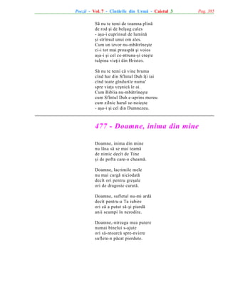 Poezii - Vol. 7 - Cîntãrile din Urmã - Caietul 3

Pag. 385

Sã nu te temi de toamna plinã
de rod ºi de belºug cules
- aºa-i cuprinsul de luminã
ºi strînsul unui om ales.
Cum un izvor nu-mbãtrîneºte
ci-i tot mai proaspãt ºi voios
aºa-i ºi cel ce-ntruna-ºi creºte
tulpina vieþii din Hristos.
Sã nu te temi cã vine bruma
cînd har din Sfîntul Duh îþi iai
cînd toate gîndurile numa’
spre viaþa veºnicã le ai.
Cum Biblia nu-mbãtrîneºte
cum Sfîntul Duh e-aprins mereu
cum zilnic harul se-noieºte
- aºa-i ºi cel din Dumnezeu.

477 - Doamne, inima din mine
Doamne, inima din mine
nu lãsa sã se mai teamã
de nimic decît de Tine
ºi de pofta care-o cheamã.
Doamne, lacrimile mele
nu mai curgã niciodatã
decît ori pentru greºale
ori de dragoste curatã.
Doamne, sufletul nu-mi ardã
decît pentru-a Ta iubire
ori cã a putut sã-ºi piardã
anii scumpi în nerodire.
Doamne,-ntreaga mea putere
numai binelui s-ajute
ori sã-ntoarcã spre-nviere
suflete-n pãcat pierdute.

 