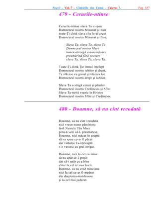 Poezii - Vol. 7 - Cîntãrile din Urmã - Caietul 3

Pag. 387

479 - Cerurile-ntinse
Cerurile-ntinse slava Ta o spun
Dumnezeul nostru Minunat ºi Bun
toate-Þi cîntã slava cîte le-ai creat
Dumnezeul nostru Minunat ºi Bun.
Slava Ta, slava Ta, slava Ta
Dumnezeul nostru Mare
lumea-ntreagã s-o-nconjoare
preamãrind fãrã-ncetare
slava Ta, slava Ta, slava Ta.
Toate-Þi cîntã Þie imnul înþelept
Dumnezeul nostru iubitor ºi drept,
Te slãvesc cu graiul ºi tãcerea lor
Dumnezeul nostru drept ºi iubitor.
Slava Ta o strigã ceruri ºi pãmînt
Dumnezeul nostru Credincios ºi Sfînt
Slava Ta-noitã veºnic în Hristos
Dumnezeul nostru Sfînt ºi Credincios.

480 - Doamne, sã nu cînt vreodatã
Doamne, sã nu cînt vreodatã
nici vreun nume pãmîntesc
însã Numele Tãu Mare
pînã-n veci sã-L preamãresc.
Doamne, nici mãcar în ºoaptã
sã nu spun ce-ar fi pãcat
dar virtutea Ta-nþeleaptã
s-o vestesc cu grai strigat.
Doamne, nici la cel cu mine
sã nu apãr ce-i greºit
dar sã-i apãr ce e bine
chiar la cel ce m-a lovit.
Doamne, sã nu cred minciuna
nici la cel ce-ar fi-mpãrat
dar dreptatea-ntotdeauna
ºi la cel mai judecat.

 