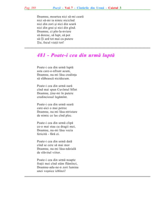 Pag. 388

Poezii - Vol. 7 - Cîntãrile din Urmã - Caietul 3
Doamne, moartea nici sã-mi cearã
nici sã-mi ia nimic nicicînd
nici din zori ºi nici din searã
nici din grai ºi nici din gînd.
Doamne, ci pîn-la-nviere
sã doresc, sã lupt, sã pot
sã-Þi ard tot mai cu putere
Þie, focul vieþii tot!

481 - Poate-i cea din urmã luptã
Poate-i cea din urmã luptã
asta care-o-nfrunt acum,
Doamne, nu-mi lãsa credinþa
sã slãbeascã nicidecum.
Poate-i cea din urmã oarã
cînd mai spun Cuvîntul Sfînt
Doamne, þine-mi în putere
credinciosul legãmînt.
Poate-i cea din urmã searã
care-aici o mai petrec
Doamne, nu-mi lãsa-ntristare
de nimic ce las cînd plec.
Poate-i cea din urmã clipã
ce-o mai stau cu dragii mei,
Doamne, nu-mi lãsa vecia
fericitã - fãrã ei.
Poate-i cea din urmã datã
cînd se cere sã mai mor
Doamne, nu-mi lãsa-ndoialã
de slãvitul viitor.
Poate-i cea din urmã noapte
fraþii mei cînd stãm flãmînzi,
Doamne-adu-ne-n zori lumina
unei veºnice izbînzi!

 