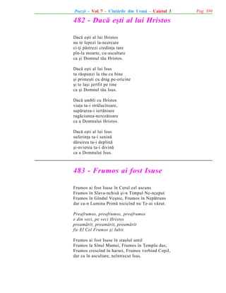 Poezii - Vol. 7 - Cîntãrile din Urmã - Caietul 3

482 - Dacã eºti al lui Hristos
Dacã eºti al lui Hristos
nu te lepezi la-ncercare
ci-þi pãstrezi credinþa tare
pîn-la moarte, cu-ascultare
ca ºi Domnul tãu Hristos.
Dacã eºti al lui Isus
tu rãspunzi la rãu cu bine
ºi primeºti cu drag pe-oricine
ºi te laºi jertfit pe tine
ca ºi Domnul tãu Isus.
Dacã umbli cu Hristos
viaþa ta-i strãlucitoare,
supãrarea-i iertãtoare
rugãciunea-ncrezãtoare
ca a Domnului Hristos.
Dacã eºti al lui Isus
suferinþa ta-i seninã
dãruirea ta-i deplinã
ºi-nvierea ta-i divinã
ca a Domnului Isus.

483 - Frumos ai fost Isuse
Frumos ai fost Isuse în Cerul cel ascuns
Frumos în Slava-nchisã ºi-n Timpul Ne-nceput
Frumos în Gîndul Veºnic, Frumos în Nepãtruns
dar ca-n Lumina Primã nicicînd nu Te-ai vãzut.
Preafrumos, preafrumos, preafrumos
e din veci, pe veci Hristos
preamãrit, preamãrit, preamãrit
fie El Cel Frumos ºi Iubit.
Frumos ai fost Isuse în staulul umil
Frumos la Sînul Mamei, Frumos în Templu dus,
Frumos crescînd în haruri, Frumos vorbind Copil,
dar ca în ascultare, neîntrecut Isus.

Pag. 389

 