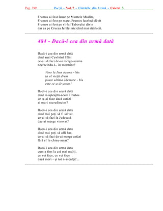 Pag. 390

Poezii - Vol. 7 - Cîntãrile din Urmã - Caietul 3
Frumos ai fost Isuse pe Muntele Mãslin,
Frumos ai fost pe mare, Frumos lucrînd slãvit
Frumos ai fost pe vîrful Taborului divin
dar ca pe Crucea Jertfei nicicînd mai strãlucit.

484 - Dacã-i cea din urmã datã
Dacã-i cea din urmã datã
cînd auzi Cuvîntul Sfînt
ce-ai sã faci de-ai merge-acuma
necrezîndu-L, în mormînt?
Vino la Isus acuma - bis
ia al vieþii drum
poate ultima chemare - bis
este ce-a de-acum!
Dacã-i cea din urmã datã
cînd te-aºteaptã-acum Hristos
ce te-ai face dacã astãzi
ai muri necredincios?
Dacã-i cea din urmã datã
cînd mai poþi sã fi salvat,
ce-ai sã faci la Judecatã
dac-ai merge vinovat?
Dacã-i cea din urmã datã
cînd mai poþi sã afli har,
ce-ai sã faci de-ai merge astãzi
fãrã el în chinu-amar?
Dacã-i cea din urmã datã
cum a fost la cei mai mulþi,
ce vei face, ce vei face
dacã mori - ºi tot n-asculþi?...

 