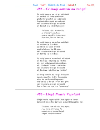 Poezii - Vol. 7 - Cîntãrile din Urmã - Caietul 3

485 - Ce mulþi oameni nu vor ºti
Ce mulþi oameni nu vor ºti niciodatã
cît de mult i-a iubit Dumnezeu
gîndul lor ºi duhul lor viaþa toatã
în pãcat stã-ngropat tot mai greu
vai, ce-amar e-a nu ºti niciodatã
cît de mult te-a iubit Dumnezeu!
Voi care ºtiþi - mãrturisiþi
la oriºicare om duios
spre-a nu trãi - ºi-a nu muri
nici unul fãrã de Hristos.
Ce mulþi oameni nu-nþeleg niciodatã
cît de bine-i a fi cu Isus
ce slãvitã e o viaþã predatã
unui þel ºi-unui har fãr-apus
vai, ce-amar e-a nu ºti niciodatã
cît de bine-i a fi cu Isus!
Ce mulþi oameni n-au simþit niciodatã
cît de dulce-i sã plîngi cu Hristos
nici ce-i astãzi conºtiinþa-mpãcatã
nici ce slavã-i sã mori credincios
vai, ce-amar e-a nu ºti niciodatã
cît de dulce-i sã plîngi cu Hristos!
Ce mulþi oameni nu vor ºti niciodatã
cum i-a vrut Sus în Cer Dumnezeu
viaþa lor va fi-n veci îngropatã
într-un loc ºi-ntr-un foc tot mai greu
vai, ce-amar e-a nu ºti niciodatã
Sus în Cer cum te-a vrut Dumnezeu!

486 - Lîngã Poarta Veºniciei
Lîngã Poarta Veºniciei îmi pun faptele-n cîntar
dar oricît mi-au fost de bune, astãzi fãrã preþ îmi par.
Doamne, cum sã cred prin fapte
c-aº intra-n Cetatea Ta
numai harul, numai harul
singur e salvarea mea!

Pag. 391

 