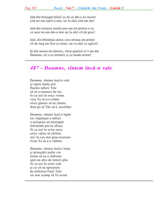 Pag. 392

Poezii - Vol. 7 - Cîntãrile din Urmã - Caietul 3

Iatã din belºugul pîinii ce mi-ai dat-o ne-ncetat
cîtã mi-am oprit-o mie, iar la alþii cîtã-am dat!
Iatã din iertarea multã care-am tot primit-o eu
ce uºor mi-am dat-o mie iar la alþii cît de greu!
Iatã, din blîndeþea dulce care-ntruna am primit
cît de larg am fost cu mine, iar cu alþii ce zgîrcit!
ªi din marea-mi datorie, chiar puþinul ce l-am dat
Doamne, cît e cu mîndrie ºi cu laude-ntinat!

487 - Doamne, sîntem încã-n vale
Doamne, sîntem încã-n vale
ºi ispite multe pot
flacãra iubirii Tale
sã ne-o-ntunece de tot,
fii cu noi în orice vreme
voia Ta sã n-o uitãm
orice glasuri sã ne cheme
doar pe-al Tãu sã-L ascultãm.
Doamne, sîntem încã-n luptã
iar vrãjmaºul e-ndîrjit
o-ncleºtare ne-ntreruptã
înfruntãm pîn-la sfîrºit,
fii cu noi în orice stare
orice valuri sã rãzbim,
nici în cea mai grea-ncercare
rîvna Ta sã n-o slãbim.
Doamne, sîntem încã-n lume
ºi primejdii multe vin
inima sã ne-o îndrume
spre-un abis de temeri plin
fii cu noi în orice cale
ºi cu cît ne-apropiem
de-ntîlnirea Feþei Tale
tot mai scump sã Te avem.

 