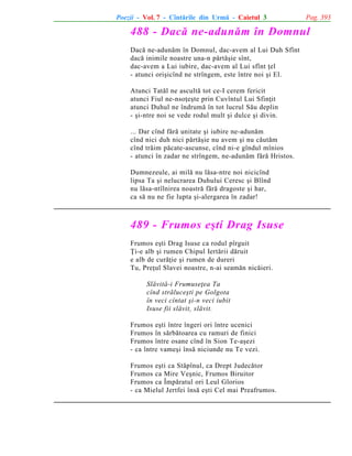 Poezii - Vol. 7 - Cîntãrile din Urmã - Caietul 3

Pag. 393

488 - Dacã ne-adunãm în Domnul
Dacã ne-adunãm în Domnul, dac-avem al Lui Duh Sfînt
dacã inimile noastre una-n pãrtãºie sînt,
dac-avem a Lui iubire, dac-avem al Lui sfînt þel
- atunci oriºicînd ne strîngem, este între noi ºi El.
Atunci Tatãl ne ascultã tot ce-I cerem fericit
atunci Fiul ne-nsoþeºte prin Cuvîntul Lui Sfinþit
atunci Duhul ne îndrumã în tot lucrul Sãu deplin
- ºi-ntre noi se vede rodul mult ºi dulce ºi divin.
... Dar cînd fãrã unitate ºi iubire ne-adunãm
cînd nici duh nici pãrtãºie nu avem ºi nu cãutãm
cînd trãim pãcate-ascunse, cînd ni-e gîndul mînios
- atunci în zadar ne strîngem, ne-adunãm fãrã Hristos.
Dumnezeule, ai milã nu lãsa-ntre noi nicicînd
lipsa Ta ºi nelucrarea Duhului Ceresc ºi Blînd
nu lãsa-ntîlnirea noastrã fãrã dragoste ºi har,
ca sã nu ne fie lupta ºi-alergarea în zadar!

489 - Frumos eºti Drag Isuse
Frumos eºti Drag Isuse ca rodul pîrguit
Þi-e alb ºi rumen Chipul Iertãrii dãruit
e alb de curãþie ºi rumen de dureri
Tu, Preþul Slavei noastre, n-ai seamãn nicãieri.
Slãvitã-i Frumuseþea Ta
cînd strãluceºti pe Golgota
în veci cîntat ºi-n veci iubit
Isuse fii slãvit, slãvit.
Frumos eºti între îngeri ori între ucenici
Frumos în sãrbãtoarea cu ramuri de finici
Frumos între osane cînd în Sion Te-aºezi
- ca între vameºi însã niciunde nu Te vezi.
Frumos eºti ca Stãpînul, ca Drept Judecãtor
Frumos ca Mire Veºnic, Frumos Biruitor
Frumos ca Împãratul ori Leul Glorios
- ca Mielul Jertfei însã eºti Cel mai Preafrumos.

 