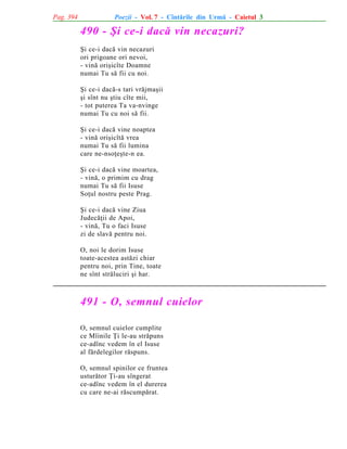Pag. 394

Poezii - Vol. 7 - Cîntãrile din Urmã - Caietul 3

490 - ªi ce-i dacã vin necazuri?
ªi ce-i dacã vin necazuri
ori prigoane ori nevoi,
- vinã oriºicîte Doamne
numai Tu sã fii cu noi.
ªi ce-i dacã-s tari vrãjmaºii
ºi sînt nu ºtiu cîte mii,
- tot puterea Ta va-nvinge
numai Tu cu noi sã fii.
ªi ce-i dacã vine noaptea
- vinã oriºicîtã vrea
numai Tu sã fii lumina
care ne-nsoþeºte-n ea.
ªi ce-i dacã vine moartea,
- vinã, o primim cu drag
numai Tu sã fii Isuse
Soþul nostru peste Prag.
ªi ce-i dacã vine Ziua
Judecãþii de Apoi,
- vinã, Tu o faci Isuse
zi de slavã pentru noi.
O, noi le dorim Isuse
toate-acestea astãzi chiar
pentru noi, prin Tine, toate
ne sînt strãluciri ºi har.

491 - O, semnul cuielor
O, semnul cuielor cumplite
ce Mîinile Þi le-au strãpuns
ce-adînc vedem în el Isuse
al fãrdelegilor rãspuns.
O, semnul spinilor ce fruntea
usturãtor Þi-au sîngerat
ce-adînc vedem în el durerea
cu care ne-ai rãscumpãrat.

 
