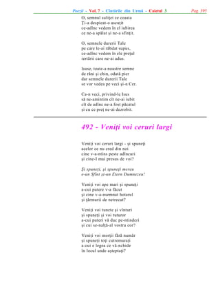 Poezii - Vol. 7 - Cîntãrile din Urmã - Caietul 3
O, semnul suliþei ce coasta
Þi-a despicat-o ascuþit
ce-adînc vedem în el iubirea
ce ne-a spãlat ºi ne-a sfinþit.
O, semnele durerii Tale
pe care le-ai rãbdat supus,
ce-adînc vedem în ele preþul
iertãrii care ne-ai adus.
Isuse, toate-a noastre semne
de rãni ºi chin, odatã pier
dar semnele durerii Tale
se vor vedea pe veci ºi-n Cer.
Ca-n veci, privind-le Isus
sã ne-amintim cît ne-ai iubit
cît de adînc ne-a fost pãcatul
ºi cu ce preþ ne-ai dezrobit.

492 - Veniþi voi ceruri largi
Veniþi voi ceruri largi - ºi spuneþi
acelor ce nu cred din noi
cine v-a-ntins peste adîncuri
ºi cine-I mai presus de voi?
ªi spuneþi, ºi spuneþi mereu
e-un Sfînt ºi-un Etern Dumnezeu!
Veniþi voi ape mari ºi spuneþi
a-cui putere v-a fãcut
ºi cine v-a-nsemnat hotarul
ºi þãrmurii de netrecut?
Veniþi voi tunete ºi vînturi
ºi spuneþi ºi voi tuturor
a-cui puteri vã duc pe-ntinderi
ºi cui se-nalþã-al vostru cor?
Veniþi voi morþii fãrã numãr
ºi spuneþi toþi cutremuraþi
a-cui e legea ce vã-nchide
în locul unde aºteptaþi?

Pag. 395

 
