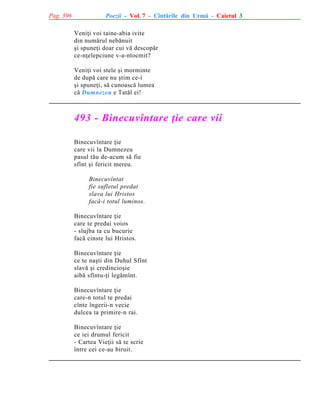 Pag. 396

Poezii - Vol. 7 - Cîntãrile din Urmã - Caietul 3
Veniþi voi taine-abia ivite
din numãrul nebãnuit
ºi spuneþi doar cui vã descopãr
ce-nþelepciune v-a-ntocmit?
Veniþi voi stele ºi morminte
de dupã care nu ºtim ce-i
ºi spuneþi, sã cunoascã lumea
cã Dumnezeu e Tatãl ei!

493 - Binecuvîntare þie care vii
Binecuvîntare þie
care vii la Dumnezeu
pasul tãu de-acum sã fie
sfînt ºi fericit mereu.
Binecuvîntat
fie sufletul predat
slava lui Hristos
facã-i totul luminos.
Binecuvîntare þie
care te predai voios
- slujba ta cu bucurie
facã cinste lui Hristos.
Binecuvîntare þie
ce te naºti din Duhul Sfînt
slavã ºi credincioºie
aibã sfîntu-þi legãmînt.
Binecuvîntare þie
care-n totul te predai
cînte îngerii-n vecie
dulcea ta primire-n rai.
Binecuvîntare þie
ce iei drumul fericit
- Cartea Vieþii sã te scrie
între cei ce-au biruit.

 