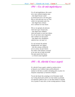 Poezii - Vol. 7 - Cîntãrile din Urmã - Caietul 3

Pag. 397

494 - Cu cît mã-mpãrtãºesc
Cu cît mã-mpãrtãºesc din soare
mi-e mai strãinã noaptea mea
- dar dupã fiecare searã
re-ntoarcerea mi-e tot mai grea.
Din ce mã nalþ mai sus cu Tine
cobor tot mai puþin spre lut,
- dar dupã fiece cîntare
mi-e sufletul tot mai tãcut.
Din ce m-apropiu de plecare
simt mai uºor oricare pas,
- dar dupã fiece rãbdare
simt mai puþin ce-am mai rãmas.
Cu cît am mers mai singuratic
sînt vorbele tot mai pustii
- dar dupã orice despãrþire
iubirile mi-s tot mai vii.
Cu eul mistuit de patimi
despãtimind, am ispãºit
- dar din cenuºa strãlucitã
un eu ceresc mi-am înnoit.
Iar astãzi cînd sfîrºesc urcuºul
ºi nu mai am sã lupt nicicînd
îmi pare parcã rãu Isuse:
- ce fericit eram luptînd!

495 - O, slãvitã Cruce asprã
O, slãvitã Cruce asprã, simbol ºi mijloc divin
al durerii ºi-al izbînzii date jertfã mîntuirii
numai tu mã faci ºi astãzi sã-nþeleg prin ce preþ vin
liniºtile conºtiinþei ºi luminile sfinþirii.
Tu-mi dai harul de-a-nþelege cã al biruinþei nimb
nu-l ating decît prin jertfa cea mai naltã cu putinþã
cã suprema izbãvire pot s-o am doar dînd în schimb
tot ce poate fi mai unic ºi mai scump pentru-o fiinþã.

 