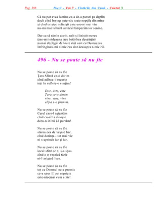 Pag. 398

Poezii - Vol. 7 - Cîntãrile din Urmã - Caietul 3
Cã nu pot avea lumina ce-a de-a pururi pe deplin
decît cînd înving puternic toate nopþile din mine
ºi cînd oriºice neliniºti care uneori mai vin
nu-mi mai tulburã adîncul limpezimilor senine.
Dar ca sã rãmîn acolo, nalt ºi liniºtit mereu
þine-mi totdeauna tare hotãrîrea despãrþirii
numai dezlegat de toate sînt unit cu Dumnezeu
înfrîngîndu-mi nimicirea sînt deasupra nimicirii.

496 - Nu se poate sã nu fie
Nu se poate sã nu fie
Þara Sfîntã ce-o dorim
cînd adînca-i bucurie
toþi în suflete-o simþim!
Este, este, este
Þara ce-o dorim
vine, vine, vine
clipa s-o primim.
Nu se poate sã nu fie
Cerul care-l aºteptãm
cînd cu-atîta duioºie
doru-n inimi i-l purtãm!
Nu se poate sã nu fie
starea cea de veºnic har,
cînd dorinþa-i tot mai vie
ni s-aprinde iar ºi iar.
Nu se poate sã nu fie
locul sfînt ce ni s-a spus
cînd c-o veºnicã tãrie
ni-l asigurã Isus.
Nu se poate sã nu fie
tot ce Domnul ne-a promis
ce-a spus El pe veºnicie
este-ntocmai cum a zis!

 
