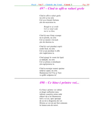 Poezii - Vol. 7 - Cîntãrile din Urmã - Caietul 3

Pag. 399

497 - Cînd te afli-n valuri grele
Cînd te afli-n valuri grele
nu cîrti ºi nu uita
Cel ce-a liniºtit furtuna
ºtie de-ncercarea ta.
Roagã-te ºi crede
Cel ce totul vede
nu te va lãsa.
Cînd îþi mor fiinþe scumpe
nu te pierde, nu uita
Cel ce morþii-i înviazã
ºtie de durerea ta.
Cînd îþi vezi pierduþi copiii
crede încã, nu uita
Cel ce pe pierduþi îi aflã
ºtie rugãciunea ta.
Cînd ajungi în vremi de lipsã
ºi nãdejde, nu uita
Cel ce pîinea o-nmulþeºte
ºtie-ngrijorarea ta.
Cînd te-nconjur numai spaime
nalþã-þi capul, nu uita
Dumnezeu Cel Viu ºi Tare
va grãbi scãparea ta!

498 - Ce bine-i printre voi...
Ce bine-i printre voi iubiþii
ºi dragii sufletului meu
iubirea voastrã-n mine arde
alãturi de-a lui Dumnezeu
întîi e-a Lui, apoi aproape
de ea mi-e dragostea de voi
Hristos ºi voi mi-aþi fost comoara
în lumea asta de noroi.

 