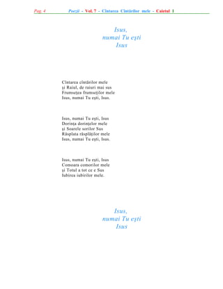 Pag. 4

Poezii - Vol. 7 - Cîntarea Cîntãrilor mele - Caietul 1

Isus,
numai Tu eºti
Isus

Cîntarea cîntãrilor mele
ºi Raiul, de raiuri mai sus
Frumseþea frumseþilor mele
Isus, numai Tu eºti, Isus.

Isus, numai Tu eºti, Isus
Dorinþa dorinþelor mele
ºi Soarele sorilor Sus
Rãsplata rãsplãþilor mele
Isus, numai Tu eºti, Isus.

Isus, numai Tu eºti, Isus
Comoara comorilor mele
ºi Totul a tot ce e Sus
Iubirea iubirilor mele.

Isus,
numai Tu eºti
Isus

 