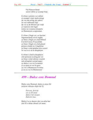 Pag. 400

Poezii - Vol. 7 - Cîntãrile din Urmã - Caietul 3
Fiþi binecuvîntaþi
surori iubite ºi scumpi fraþi.
Ce bine-i printre voi iubiþii
ºi scumpii vieþii mele-ntregi
de voi mã strîng ale iubirii
în veci nebiruite legi
de voi ºi de Hristos pe viaþã
ºi veºnicie sînt legat
nimic nu va putea desparte
ce Dumnezeu a-mpreunat.
Ce bine-i lîngã voi, cu lacrimi
îngenuncheaþi sã ne rugãm
ce bine-i lîngã voi cînd Sfîntul
Cuvînt Ceresc Îl ascultãm
ce bine-i lîngã voi cînd glasul
printre cîntãri ni-l împletim
ce bine-i cînd gîndim cã-n ceruri
în veci n-o sã ne despãrþim.
Ce bine-i cînd la despãrþire
sînt petrecut cu drag de voi
ce bine-i cînd iubirea voastrã
mã-ntîmpinã venind napoi
ce dulce e cu voi la muncã
ºi ce uºor cu voi la greu
cu voi e Dumnezeu în mine
ºi eu cu voi în Dumnezeu!

499 - Dulce este Domnul
Dulce este Domnul, dulce-n orice fel
oriºicui trãieºte alipit de El.
Fericiþi, fericiþi
cei cu El uniþi
dulce-I de nespus
Dulcele Isus.
Dulce-I ºi-n durere cãci cu-atîta har
ºtie El s-aline chinul cel amar.

 