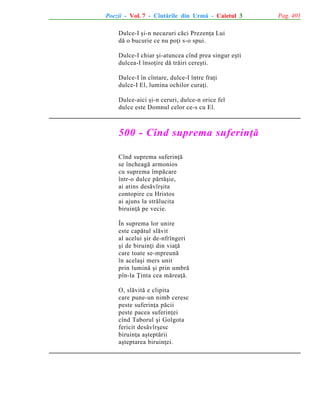 Poezii - Vol. 7 - Cîntãrile din Urmã - Caietul 3
Dulce-I ºi-n necazuri cãci Prezenþa Lui
dã o bucurie ce nu poþi s-o spui.
Dulce-I chiar ºi-atuncea cînd prea singur eºti
dulcea-I însoþire dã trãiri cereºti.
Dulce-I în cîntare, dulce-I între fraþi
dulce-I El, lumina ochilor curaþi.
Dulce-aici ºi-n ceruri, dulce-n orice fel
dulce este Domnul celor ce-s cu El.

500 - Cînd suprema suferinþã
Cînd suprema suferinþã
se încheagã armonios
cu suprema împãcare
într-o dulce pãrtãºie,
ai atins desãvîrºita
contopire cu Hristos
ai ajuns la strãlucita
biruinþã pe vecie.
În suprema lor unire
este capãtul slãvit
al acelui ºir de-nfrîngeri
ºi de biruinþi din viaþã
care toate se-mpreunã
în acelaºi mers unit
prin luminã ºi prin umbrã
pîn-la Þinta cea mãreaþã.
O, slãvitã e clipita
care pune-un nimb ceresc
peste suferinþa pãcii
peste pacea suferinþei
cînd Taborul ºi Golgota
fericit desãvîrºesc
biruinþa aºteptãrii
aºteptarea biruinþei.

Pag. 401

 