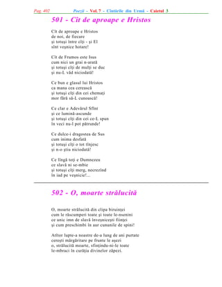 Pag. 402

Poezii - Vol. 7 - Cîntãrile din Urmã - Caietul 3

501 - Cît de aproape e Hristos
Cît de aproape e Hristos
de noi, de fiecare
ºi totuºi între cîþi - ºi El
sînt veºnice hotare!
Cît de Frumos este Isus
cum nici un grai n-aratã
ºi totuºi cîþi de mulþi se duc
ºi nu-L vãd niciodatã!
Ce bun e glasul lui Hristos
ca mana cea cereascã
ºi totuºi cîþi din cei chemaþi
mor fãrã sã-L cunoascã!
Ce clar e Adevãrul Sfînt
ºi ce luminã-ascunde
ºi totuºi cîþi din cei ce-L spun
în veci nu-l pot pãtrunde!
Ce dulce-i dragostea de Sus
cum inima desfatã
ºi totuºi cîþi o tot tînjesc
ºi n-o ºtiu niciodatã!
Ce lîngã toþi e Dumnezeu
ce slavã ni se-mbie
ºi totuºi cîþi merg, necrezînd
în iad pe veºnicie!...

502 - O, moarte strãlucitã
O, moarte strãlucitã din clipa biruinþei
cum le rãscumperi toate ºi toate le-nsenini
ce unic imn de slavã înveºniceºti fiinþei
ºi cum preschimbi în aur cununile de spini!
Atîtor lupte-a noastre de-a lung de ani purtate
cereºti mãrgãritare pe frunte le aºezi
o, strãlucitã moarte, sfinþindu-ni-le toate
le-mbraci în curãþia divinelor zãpezi.

 