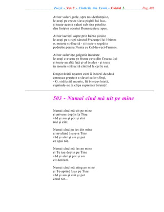 Poezii - Vol. 7 - Cîntãrile din Urmã - Caietul 3
Atîtor valuri grele, spre noi dezlãnþuite,
le-araþi pe creste slava pãºirii lui Isus,
ºi toate-aceste valuri sub tine potolite
dau liniºtea acestui Dumnezeiesc apus.
Atîtor lacrimi aspre prin bezne ºiroite
le-araþi pe stropi sãrutul Prezenþei lui Hristos
o, moarte strãlucitã - ºi toate-s negrãite
podoabe pentru Nunta cu Cel-în-veci-Frumos.
Atîtor suferinþe golgotic îndurate
le-araþi c-aveau pe frunte ceva din Crucea Lui
ºi toate-au altã faþã ºi-al înþeles - ºi toate
tu moarte strãlucitã cîntînd la cer le sui.
Despovãrãrii noastre cum îi încarci deodatã
cereasca greutate a slavei celor sfinþi,
- O, strãlucitã moarte, fii binecuvîntatã,
cuprinde-ne în clipa supremei biruinþi!

503 - Numai cînd mã uit pe mine
Numai cînd mã uit pe mine
ºi privesc deplin la Tine
vãd ºi am ºi pot ºi sînt
rod ºi cînt.
Numai cînd eu ies din mine
ºi m-afund Isuse-n Tine
vãd ºi sînt ºi am ºi pot
ce spui tot.
Numai cînd mã las pe mine
ºi Te iau deplin pe Tine
vãd ºi sînt ºi pot ºi am
cît doream.
Numai cînd mã sting pe mine
ºi Te-aprind Isus pe Tine
vãd ºi am ºi sînt ºi pot
cerul tot...

Pag. 403

 