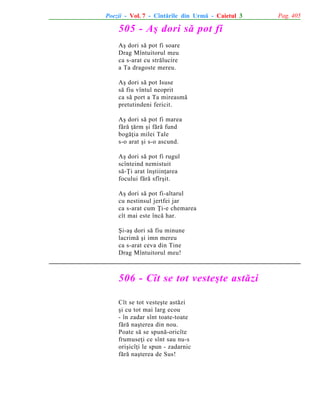 Poezii - Vol. 7 - Cîntãrile din Urmã - Caietul 3

505 - Aº dori sã pot fi
Aº dori sã pot fi soare
Drag Mîntuitorul meu
ca s-arat cu strãlucire
a Ta dragoste mereu.
Aº dori sã pot Isuse
sã fiu vîntul neoprit
ca sã port a Ta mireasmã
pretutindeni fericit.
Aº dori sã pot fi marea
fãrã þãrm ºi fãrã fund
bogãþia milei Tale
s-o arat ºi s-o ascund.
Aº dori sã pot fi rugul
scînteind nemistuit
sã-Þi arat înºtiinþarea
focului fãrã sfîrºit.
Aº dori sã pot fi-altarul
cu nestinsul jertfei jar
ca s-arat cum Þi-e chemarea
cît mai este încã har.
ªi-aº dori sã fiu minune
lacrimã ºi imn mereu
ca s-arat ceva din Tine
Drag Mîntuitorul meu!

506 - Cît se tot vesteºte astãzi
Cît se tot vesteºte astãzi
ºi cu tot mai larg ecou
- în zadar sînt toate-toate
fãrã naºterea din nou.
Poate sã se spunã-oricîte
frumuseþi ce sînt sau nu-s
oriºicîþi le spun - zadarnic
fãrã naºterea de Sus!

Pag. 405

 