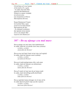 Pag. 406

Poezii - Vol. 7 - Cîntãrile din Urmã - Caietul 3

Cît de bine-ar fi, nu-l poate
cît de mult ar fi, e greu
- în zadar sînt toate fãrã
naºterea din Dumnezeu.
Nimeni n-a ajuns vreodatã
al evlaviei erou
nici moºtenitor al Slavei
fãrã naºterea din nou.
Însuºi Dumnezeul Veºnic
în Cuvîntul Sãu a spus
cã în Cer nu intrã nimeni
fãrã naºterea de Sus.
- O, chemaþi la mîntuire
dar spuneþi oricui mereu
cã n-o are nimeni fãrã
naºterea din Dumnezeu!

507 - De-aº ajunge cea mai mare
De-aº ajunge cea mai mare slavã pãmînteascã
în zadar, dacã-mi voi pierde slava mea cereascã
ce folos, ce folos
slavã fãrã de Hristos!
De-aº avea toþi banii lumii sã-mi stea vraf arginþii
în zadar, dacã-mi lipseºte aurul credinþii
ce folos, ce folos
aur fãrã de Hristos!
De-aº ºti toatã-nþelepciunea cîtã e sub soare
în zadar, dacã-mi lipseºte cea mîntuitoare
ce folos, ce folos
minte fãrã de Hristos!
De-aº fi omul cel mai tare de pe lumea toatã
în zadar, dacã mã-nfrînge pofta desfrînatã
ce folos, ce folos
tînãr fãrã de Hristos!
De-aº cuprinde lumea-ntreagã, tot al meu sã fie
în zadar dacã-mi pierd viaþa cea din veºnicie
ce folos, ce folos
dacã mor fãrã Hristos!

 