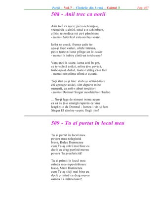 Poezii - Vol. 7 - Cîntãrile din Urmã - Caietul 3

508 - Anii trec ca norii
Anii trec ca norii, perii-ncãrunþesc,
vremurile-s altfel, totul e-n schimbare,
zilnic se preface tot ce-i pãmîntesc
- numai Adevãrul este-acelaºi soare.
Iarba se usucã, frunza cade iar
apa-ºi face vaduri, altele întruna,
peste toate-n lume plînge-un în zadar
- numai în iubire cîntã-un totdeauna!
Vara arzi în soare, iarna arzi în ger,
ce te-ncîntã astãzi, mîine þi-e povarã,
toate-apasã duhul, toate-l strîng ca-n fier
- numai conºtiinþa sfîntã e uºoarã.
Toþi sînt ca ºi tine: slabi ºi schimbãtori
cei aproape astãzi, sînt departe mîne
oamenii, ca anii-s aburi trecãtori
- numai Domnul Singur neschimbat rãmîne.
... Nu-þi lega de nimeni inima acum
ca sã nu þi-o smulgã ruperea ce vine
leagã-þi-o de Domnul - lumea-i vis ºi fum
Singur El rãmîne veºnic lîngã tine!

509 - Tu ai purtat în locul meu
Tu ai purtat în locul meu
povara mea nelegiuitã
Isuse, Dulce Dumnezeu
cum Te-aº slãvi mai bine eu
decît cu drag purtînd mereu
povara Ta preafericitã!
Tu ai primit în locul meu
osînda mea-mpovãrãtoare
Isuse, Mare Dumnezeu
cum Te-aº sluji mai bine eu
decît primind cu drag mereu
osînda Ta mîntuitoare!

Pag. 407

 