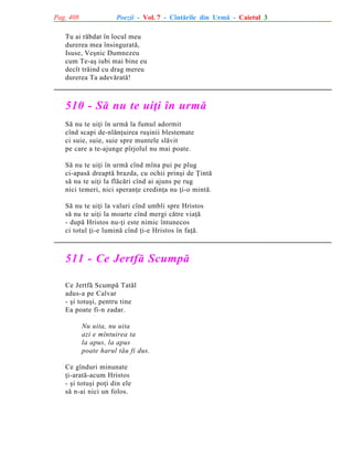 Pag. 408

Poezii - Vol. 7 - Cîntãrile din Urmã - Caietul 3

Tu ai rãbdat în locul meu
durerea mea însinguratã,
Isuse, Veºnic Dumnezeu
cum Te-aº iubi mai bine eu
decît trãind cu drag mereu
durerea Ta adevãratã!

510 - Sã nu te uiþi în urmã
Sã nu te uiþi în urmã la fumul adormit
cînd scapi de-nlãnþuirea ruºinii blestemate
ci suie, suie, suie spre muntele slãvit
pe care a te-ajunge pîrjolul nu mai poate.
Sã nu te uiþi în urmã cînd mîna pui pe plug
ci-apasã dreaptã brazda, cu ochii prinºi de Þintã
sã nu te uiþi la flãcãri cînd ai ajuns pe rug
nici temeri, nici speranþe credinþa nu þi-o mintã.
Sã nu te uiþi la valuri cînd umbli spre Hristos
sã nu te uiþi la moarte cînd mergi cãtre viaþã
- dupã Hristos nu-þi este nimic întunecos
ci totul þi-e luminã cînd þi-e Hristos în faþã.

511 - Ce Jertfã Scumpã
Ce Jertfã Scumpã Tatãl
adus-a pe Calvar
- ºi totuºi, pentru tine
Ea poate fi-n zadar.
Nu uita, nu uita
azi e mîntuirea ta
la apus, la apus
poate harul tãu fi dus.
Ce gînduri minunate
þi-aratã-acum Hristos
- ºi totuºi poþi din ele
sã n-ai nici un folos.

 