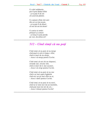 Poezii - Vol. 7 - Cîntãrile din Urmã - Caietul 3
Ce stãri nebãnuite
pot fi prin Duhul Sfînt
- ºi tu poþi fi de ele
cît cerul de pãmînt.
Ce oameni sfinþi sînt unii
din cei cu tine-acum,
- ºi tu poþi fi de dînºii
cît mii de ani de drum!
Ce unice ai astãzi
prilejuri ºi comori
- ºi totuºi le poþi pierde
pe veci, de-atîtea ori!

512 - Cînd simþi cã nu poþi
Cînd simþi cã nu poþi sã nu mergi
cînd paºii-þi ard ºi timpu-i sfînt,
cînd ai muri de nu alergi,
- Atunci sã mergi pentru Cuvînt.
Cînd simþi cã arzi de nu rãspunzi,
oriunde eºti, oricine sînt,
cînd ai muri de-L mai ascunzi,
- Atunci sã strigi pentru Cuvînt.
Cînd simþi cã nu poþi sã nu stai
cînd n-ai mai aspru legãmînt
cînd nici un þel mai sfînt nu ai,
- Atunci rãmîi pentru Cuvînt.
Cînd simþi cã nu poþi sã nu mori,
cînd nu te temi nici de-un mormînt,
cînd poþi muri de mii de ori, - Atunci trãieºti pentru Cuvînt!

Pag. 409

 