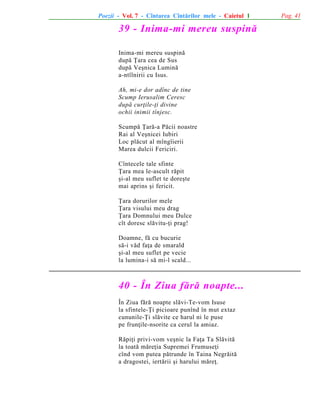 Poezii - Vol. 7 - Cîntarea Cîntãrilor mele - Caietul 1

39 - Inima-mi mereu suspinã
Inima-mi mereu suspinã
dupã Þara cea de Sus
dupã Veºnica Luminã
a-ntîlnirii cu Isus.
Ah, mi-e dor adînc de tine
Scump Ierusalim Ceresc
dupã curþile-þi divine
ochii inimii tînjesc.
Scumpã Þarã-a Pãcii noastre
Rai al Veºnicei Iubiri
Loc plãcut al mîngîierii
Marea dulcii Fericiri.
Cîntecele tale sfinte
Þara mea le-ascult rãpit
ºi-al meu suflet te doreºte
mai aprins ºi fericit.
Þara dorurilor mele
Þara visului meu drag
Þara Domnului meu Dulce
cît doresc slãvitu-þi prag!
Doamne, fã cu bucurie
sã-i vãd faþa de smarald
ºi-al meu suflet pe vecie
la lumina-i sã mi-l scald...

40 - În Ziua fãrã noapte...
În Ziua fãrã noapte slãvi-Te-vom Isuse
la sfintele-Þi picioare punînd în mut extaz
cununile-Þi slãvite ce harul ni le puse
pe frunþile-nsorite ca cerul la amiaz.
Rãpiþi privi-vom veºnic la Faþa Ta Slãvitã
la toatã mãreþia Supremei Frumuseþi
cînd vom putea pãtrunde în Taina Negrãitã
a dragostei, iertãrii ºi harului mãreþ.

Pag. 41

 