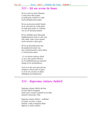 Pag. 410

Poezii - Vol. 7 - Cîntãrile din Urmã - Caietul 3

513 - Sã nu avem în lume
Sã nu avem în lume Doamne
o stare prea fãrã suspin
cã unde prea cîntãm în viaþã
acolo plîngem prea puþin.
Sã nu avem prea multã frunzã
sã nu fim prea de vorbe plini
cã unde prea mult se vorbeºte
vor ºti sã tacã prea puþini.
Sã nu umblãm prea fãrã grijã
îngãduind prea mult ce-am vrea
cãci unde viaþa-i prea uºoarã
acolo moartea e prea grea.
Sã nu ne bucurãm prea tare
de-nºelãtorul morþii zar,
cãci cînd prezentul e prea dulce
e viitorul prea amar.
- Ci sã slãvim iubirea sfîntã
ce ne-a ales pentru Hristos
cu El umblînd prea pe-ntuneric
ajungi în loc prealuminos.
Acel ce-a dus mai grea povara
suindu-ºi crucea mai cu greu
va fi în cer cel mai cu dulce
îmbrãþiºat de Dumnezeu!

514 - Suprema cîntare Iubirii
Suprema cîntare Iubirii-de-Sus
în Fiul Iubirii-ntrupatã
cînd coruri cereºti osanînd ne-au adus
sãrutul Cerescului Tatã.
Suprema cîntare Iubirii - umblînd
sã caute, sã ierte, s-ajute,
luminã, viaþã ºi dragoste dînd
fãpturii ºi lumii cãzute!

 