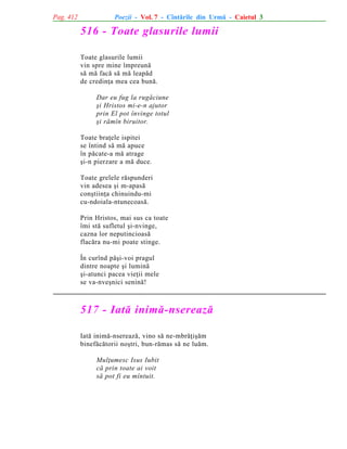 Pag. 412

Poezii - Vol. 7 - Cîntãrile din Urmã - Caietul 3

516 - Toate glasurile lumii
Toate glasurile lumii
vin spre mine împreunã
sã mã facã sã mã leapãd
de credinþa mea cea bunã.
Dar eu fug la rugãciune
ºi Hristos mi-e-n ajutor
prin El pot învinge totul
ºi rãmîn biruitor.
Toate braþele ispitei
se întind sã mã apuce
în pãcate-a mã atrage
ºi-n pierzare a mã duce.
Toate grelele rãspunderi
vin adesea ºi m-apasã
conºtiinþa chinuindu-mi
cu-ndoiala-ntunecoasã.
Prin Hristos, mai sus ca toate
îmi stã sufletul ºi-nvinge,
cazna lor neputincioasã
flacãra nu-mi poate stinge.
În curînd pãºi-voi pragul
dintre noapte ºi luminã
ºi-atunci pacea vieþii mele
se va-nveºnici seninã!

517 - Iatã inimã-nsereazã
Iatã inimã-nsereazã, vino sã ne-mbrãþiºãm
binefãcãtorii noºtri, bun-rãmas sã ne luãm.
Mulþumesc Isus Iubit
cã prin toate ai voit
sã pot fi eu mîntuit.

 