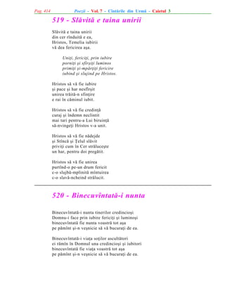 Pag. 414

Poezii - Vol. 7 - Cîntãrile din Urmã - Caietul 3

519 - Slãvitã e taina unirii
Slãvitã e taina unirii
din cer rînduitã e ea,
Hristos, Temelia iubirii
vã dea fericirea aºa.
Uniþi, fericiþi, prin iubire
porniþi ºi sfîrºiþi luminos
primiþi ºi-mpãrþiþi fericire
iubind ºi slujind pe Hristos.
Hristos sã vã fie iubire
ºi pace ºi har nesfîrºit
unirea trãitã-n sfinþire
e rai în cãminul iubit.
Hristos sã vã fie credinþã
curaj ºi îndemn neclintit
mai tari pentru-a Lui biruinþã
sã-nvingeþi Hristos v-a unit.
Hristos sã vã fie nãdejde
ºi Stîncã ºi Þelul slãvit
priviþi cum în Cer strãluceºte
un har, pentru doi pregãtit.
Hristos sã vã fie unirea
purtînd-o pe-un drum fericit
c-o slujbã-mplinitã mîntuirea
c-o slavã-ncheind strãlucit.

520 - Binecuvîntatã-i nunta
Binecuvîntatã-i nunta tinerilor credincioºi
Domnu-i face prin iubire fericiþi ºi luminoºi
binecuvîntatã fie nunta voastrã tot aºa
pe pãmînt ºi-n veºnicie sã vã bucuraþi de ea.
Binecuvîntatã-i viaþa soþilor ascultãtori
ei rãmîn în Domnul una credincioºi ºi iubitori
binecuvîntatã fie viaþa voastrã tot aºa
pe pãmînt ºi-n veºnicie sã vã bucuraþi de ea.

 