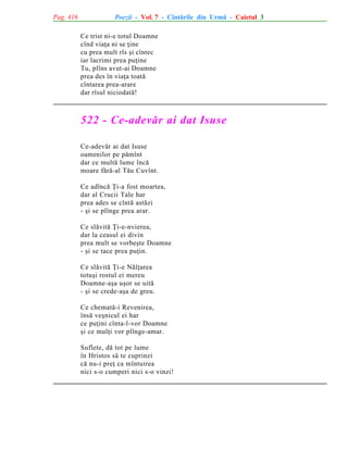 Pag. 416

Poezii - Vol. 7 - Cîntãrile din Urmã - Caietul 3
Ce trist ni-e totul Doamne
cînd viaþa ni se þine
cu prea mult rîs ºi cîntec
iar lacrimi prea puþine
Tu, plîns avut-ai Doamne
prea des în viaþa toatã
cîntarea prea-arare
dar rîsul niciodatã!

522 - Ce-adevãr ai dat Isuse
Ce-adevãr ai dat Isuse
oamenilor pe pãmînt
dar ce multã lume încã
moare fãrã-al Tãu Cuvînt.
Ce adîncã Þi-a fost moartea,
dar al Crucii Tale har
prea ades se cîntã astãzi
- ºi se plînge prea arar.
Ce slãvitã Þi-e-nvierea,
dar la ceasul ei divin
prea mult se vorbeºte Doamne
- ºi se tace prea puþin.
Ce slãvitã Þi-e Nãlþarea
totuºi rostul ei mereu
Doamne-aºa uºor se uitã
- ºi se crede-aºa de greu.
Ce chematã-i Revenirea,
însã veºnicul ei har
ce puþini cînta-l-vor Doamne
ºi ce mulþi vor plînge-amar.
Suflete, dã tot pe lume
în Hristos sã te cuprinzi
cã nu-i preþ ca mîntuirea
nici s-o cumperi nici s-o vinzi!

 