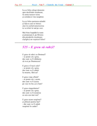 Pag. 418

Poezii - Vol. 7 - Cîntãrile din Urmã - Caietul 3
La ce folos alergi demonic
spre desfrînãri nesãturat,
în urma tuturor ruina
ºi-osînda-þi vine neapãrat.
La ce folos purtarea mîndrã
ºi fala-n care te întreci
cãci în curînd nenorocirea
te va trînti în iad pe veci.
Mai bine leapãdã-le toate
ºi preþuieºte-L pe Hristos
din pierderile trecãtoare
cîºtigã-þi un veºnicul folos!

525 - E greu sã rabzi?
E greu sã rabzi cu Domnul?
- se poate cã e greu,
dar cum va fi rãbdarea
sã n-ai pe Dumnezeu!
E grea a Crucii cale?
- se poate cã e grea,
dar cum va fi odatã
la moarte, fãrã ea?
E grea viaþa sfîntã?
- se poate cã-i, acum,
dar cum va fi aceea
pe veci în foc ºi-n fum?
E grea singurãtatea?
- se poate cã e grea,
dar cum va fi-nsoþirea
cu ura cea mai rea?
E greu acum suspinul?
ºi plînsul pentru har?
- dar cum va fi odatã
suspinul în zadar?

 