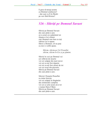Poezii - Vol. 7 - Cîntãrile din Urmã - Caietul 3

Pag. 419

E greu sã mergi acuma
cu Domnul credincios?
- dar cum va fi în flãcãri
pe veci fãrã Hristos?

526 - Slãviþi pe Domnul Savaot
Slãviþi pe Domnul Savaot
din zare pînã-n zare
ºi-n ceruri ºi-n pãmîntul tot
rãsune-a Lui cîntare
cãci Domnul este bun cu toþi
iubirea Lui n-apune
Slãvit e Domnul, cît nu poþi
cu nici o vorbã spune.
Slãvim, slãvim pe Cel Preasfînt
slãvim, slãvim în Cer ºi pe pãmînt.
Slãviþi în veci pe Domnul voi
cei izbãviþi de moarte
voi cei scãpaþi din mari nevoi
voi cei ce-aþi fost departe
voi cei ce-aþi fost cãzuþi de tot
voi cei scoºi din pierzare,
Slãviþi pe Domnul Savaot
din zare pînã-n zare.
Slãviþi-I Numele Preasfînt
cu inimi fericite
voi cei scãpaþi la lãrgãmînt
din strîmtorãri cumplite
voi cei ce ºtiþi acum cã-n tot
e numai Haru-I Mare
Slãviþi pe Domnul Savaot
din zare pînã-n zare.

 