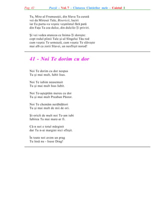 Pag. 42

Poezii - Vol. 7 - Cîntarea Cîntãrilor mele - Caietul 1

Tu, Mire-al Frumuseþii, din Slava Ta curatã
vei da Miresei Tale, Bisericii, luciri
iar Ea purta-va veºnic veºmîntul fãrã patã
din Faþa Ta cea dulce, din dulcile-Þi priviri.
ªi vei vedea atuncea ce Inima-Þi doreºte:
copt rodul pîinii Tale ºi-al Sîngelui Tãu rod
cum veºnic Te urmeazã, cum veºnic Te slãveºte
mai alb ca zorii Slavei, un nesfîrºit norod!

41 - Noi Te dorim cu dor
Noi Te dorim cu dor nespus
Tu ºi mai mult, Iubit Isus.
Noi Te iubim neasemuit
Tu ºi mai mult Isus Iubit.
Noi Te-aºteptãm mereu cu dor
Tu ºi mai mult Preabun Pãstor.
Noi Te chemãm nerãbdãtori
Tu ºi mai mult de mii de ori.
ªi-oricît de mult noi Te-am iubi
Iubirea Ta mai mare-ar fi.
Cã-n noi e totul mãrginit
dar Tu n-ai margini nici sfîrºit.
În toate noi avem un prag
Tu însã nu - Isuse Drag!

 