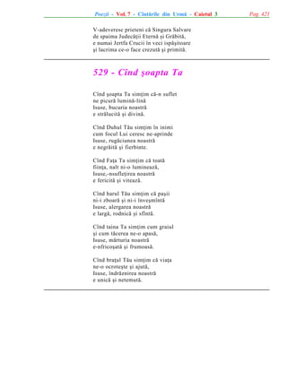 Poezii - Vol. 7 - Cîntãrile din Urmã - Caietul 3
V-adeveresc prieteni cã Singura Salvare
de spaima Judecãþii Eternã ºi Grãbitã,
e numai Jertfa Crucii în veci ispãºitoare
ºi lacrima ce-o face crezutã ºi primitã.

529 - Cînd ºoapta Ta
Cînd ºoapta Ta simþim cã-n suflet
ne picurã luminã-linã
Isuse, bucuria noastrã
e strãlucitã ºi divinã.
Cînd Duhul Tãu simþim în inimi
cum focul Lui ceresc ne-aprinde
Isuse, rugãciunea noastrã
e negrãitã ºi fierbinte.
Cînd Faþa Ta simþim cã toatã
fiinþa, nalt ni-o lumineazã,
Isuse,-nsufleþirea noastrã
e fericitã ºi viteazã.
Cînd harul Tãu simþim cã paºii
ni-i zboarã ºi ni-i înveºmîntã
Isuse, alergarea noastrã
e largã, rodnicã ºi sfîntã.
Cînd taina Ta simþim cum graiul
ºi cum tãcerea ne-o apasã,
Isuse, mãrturia noastrã
e-nfricoºatã ºi frumoasã.
Cînd braþul Tãu simþim cã viaþa
ne-o ocroteºte ºi ajutã,
Isuse, îndrãznirea noastrã
e unicã ºi netemutã.

Pag. 421

 