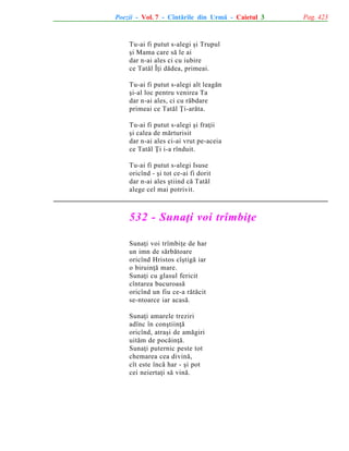 Poezii - Vol. 7 - Cîntãrile din Urmã - Caietul 3

Tu-ai fi putut s-alegi ºi Trupul
ºi Mama care sã le ai
dar n-ai ales ci cu iubire
ce Tatãl Îþi dãdea, primeai.
Tu-ai fi putut s-alegi alt leagãn
ºi-al loc pentru venirea Ta
dar n-ai ales, ci cu rãbdare
primeai ce Tatãl Þi-arãta.
Tu-ai fi putut s-alegi ºi fraþii
ºi calea de mãrturisit
dar n-ai ales ci-ai vrut pe-aceia
ce Tatãl Þi i-a rînduit.
Tu-ai fi putut s-alegi Isuse
oricînd - ºi tot ce-ai fi dorit
dar n-ai ales ºtiind cã Tatãl
alege cel mai potrivit.

532 - Sunaþi voi trîmbiþe
Sunaþi voi trîmbiþe de har
un imn de sãrbãtoare
oricînd Hristos cîºtigã iar
o biruinþã mare.
Sunaþi cu glasul fericit
cîntarea bucuroasã
oricînd un fiu ce-a rãtãcit
se-ntoarce iar acasã.
Sunaþi amarele treziri
adînc în conºtiinþã
oricînd, atraºi de amãgiri
uitãm de pocãinþã.
Sunaþi puternic peste tot
chemarea cea divinã,
cît este încã har - ºi pot
cei neiertaþi sã vinã.

Pag. 423

 