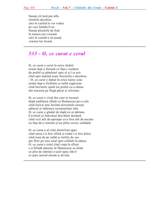 Pag. 424

Poezii - Vol. 7 - Cîntãrile din Urmã - Caietul 3

Sunaþi cît încã pot afla
intrãrile deschise
cãci în curînd le vor vedea
pe veci luîndu-li-se.
Sunaþi plecãrile de fraþi
la munca cea voioasã
cãci în curînd o sã sunaþi
venirea lor Acasã.

533 - O, ce curat e cerul
O, ce curat e cerul la orice rãsãrit
urmat dup-o furtunã ce faþa-i curãþise
de praful ce pãmîntul spre el ºi l-a suit
cînd spre luminã toate ferestrele-s deschise.
- O, ce curat e duhul în orice tainic ceas
urmat dup-o fierbinte ºi naltã rugãciune
cînd lacrimile spalã tot praful ce-a rãmas
din trecerea pe lîngã pãcat ºi urîciune.
O, ce curat e visul din care te trezeºti
dupã umblarea sfîntã cu Dumnezeu pe-o cale
cînd încã-þi mai încîntã miresmele cereºti
adîncul ºi nãlþimea recunoºtinþei tale.
O, ce curat e gîndul de dupã ce-ai pãtruns
Cuvîntul ºi-Adevãrul dezvãluit deodatã
cînd vezi atît de-aproape ce-a fost atît de-ascuns
cu faþa de-o luminã ºi-un plîns ceresc scãldatã.
O, ce curat e-al zilei desãvîrºit apus
cînd zarea i-a fost sfîntã ºi rodul i-a fost dulce
cînd roua de pe iarbã ºi stelele de sus
par flori pe care unul spre celãlalt le-aduce.
O, ce curat e totul cînd viaþa la sfîrºit
c-o blîndã mãreþie în Dumnezeu se-alinã
ce plin de mãreþie e-acel apus slãvit
ce pare aurorã eternã ºi divinã.

 