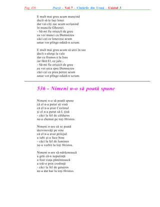 Pag. 426

Poezii - Vol. 7 - Cîntãrile din Urmã - Caietul 3
E mult mai greu acum muncind
decît sã te laºi lenei
dar vai cîþi zac acum scrîºnind
în muncile Gheenei.
- Sã-mi fie oriºicît de greu
eu voi munci cu Dumnezeu
cãci cei ce lenevesc acum
amar vor plînge-odatã-n scrum.
E mult mai greu acum sã urci în sus
decît s-alergi la vale
dar ce frumos e la Isus
iar fãrã El, ce jale...
- Sã-mi fie oriºicît de greu
eu voi urca spre Dumnezeu
cãci cei ce prea petrec acum
amar vor plînge-odatã-n scrum.

536 - Nimeni n-o sã poatã spune
Nimeni n-o sã poatã spune
cã el n-a putut sã vinã
cã el n-a ºtiut Cuvîntul
ºi el n-a putut sã-L þinã
- cãci la fel de cãlduros
ne-a chemat pe toþi Hristos.
Nimeni n-are sã se poatã
dezvinovãþi pe sine
cã el n-a avut prilejul
a iubi ºi-a face bine
- cãci la fel de luminos
ne-a vorbit la toþi Hristos.
Nimeni n-are sã-ndrãzneascã
a grãi cã-n neputinþã
a fost viaþa pãmînteascã
a trãi-o prin credinþã
- cãci la fel de generos
ne-a dat har la toþi Hristos.

 