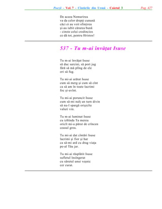 Poezii - Vol. 7 - Cîntãrile din Urmã - Caietul 3
De aceea Nemurirea
va da celor drepþi cununã
cãci ei au voit sfinþirea
ºi-au iubit cãrarea bunã
- cinste celui credincios
ce dã tot, pentru Hristos!

537 - Tu m-ai învãþat Isuse
Tu m-ai învãþat Isuse
sã duc sarcini, sã port jug
fãrã sã mã plîng de ele
ori sã fug.
Tu mi-ai arãtat Isuse
cum sã merg ºi cum sã cînt
ca sã am în toate lacrimi
foc ºi-avînt.
Tu mi-ai poruncit Isuse
cum sã-mi nalþ un turn divin
sã nu-l spargã oriºicîte
valuri vin.
Tu m-ai luminat Isuse
cu izbînda Ta mereu
oricît mi-a pãrut de crîncen
ceasul greu.
Tu mi-ai dat cîntãri Isuse
lacrimi ºi fior ºi har
ca sã-mi ard cu drag viaþa
pe-al Tãu jar.
Tu mi-ai rãsplãtit Isuse
sufletul însîngerat
cu sãrutul unui veºnic
cer curat.

Pag. 427

 