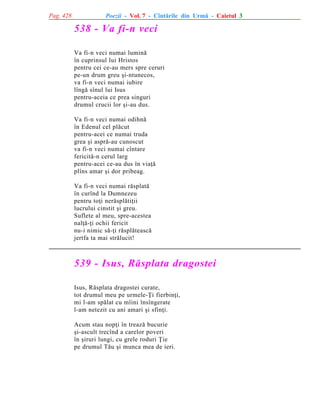 Pag. 428

Poezii - Vol. 7 - Cîntãrile din Urmã - Caietul 3

538 - Va fi-n veci
Va fi-n veci numai luminã
în cuprinsul lui Hristos
pentru cei ce-au mers spre ceruri
pe-un drum greu ºi-ntunecos,
va fi-n veci numai iubire
lîngã sînul lui Isus
pentru-aceia ce prea singuri
drumul crucii lor ºi-au dus.
Va fi-n veci numai odihnã
în Edenul cel plãcut
pentru-acei ce numai truda
grea ºi asprã-au cunoscut
va fi-n veci numai cîntare
fericitã-n cerul larg
pentru-acei ce-au dus în viaþã
plîns amar ºi dor pribeag.
Va fi-n veci numai rãsplatã
în curînd la Dumnezeu
pentru toþi nerãsplãtiþii
lucrului cinstit ºi greu.
Suflete al meu, spre-acestea
nalþã-þi ochii fericit
nu-i nimic sã-þi rãsplãteascã
jertfa ta mai strãlucit!

539 - Isus, Rãsplata dragostei
Isus, Rãsplata dragostei curate,
tot drumul meu pe urmele-Þi fierbinþi,
mi l-am spãlat cu mîini însîngerate
l-am netezit cu ani amari ºi sfinþi.
Acum stau nopþi în treazã bucurie
ºi-ascult trecînd a carelor poveri
în ºiruri lungi, cu grele roduri Þie
pe drumul Tãu ºi munca mea de ieri.

 