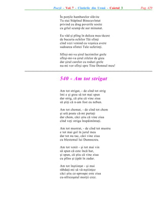 Poezii - Vol. 7 - Cîntãrile din Urmã - Caietul 3
În porþile hambarelor slãvite
Tu stai Stãpînul Binecuvîntat
privind cu drag poverile sosite
cu grîul scump de aur minunat.
Eu vãd ºi plîng în dulcea mea tãcere
de bucuria ochilor Tãi sfinþi
cînd vezi venind cu veºnica avere
sudoarea sfintei Tale suferinþi.
Sfîrºi-mi-va ºirul lacrimilor grele
sfîrºi-mi-va ºirul zilelor de greu
dar ºirul carelor cu roduri grele
nu-mi vor sfîrºi spre Tine Domnul meu!

540 - Am tot strigat
Am tot strigat, - de cînd tot strig
îmi e ºi greu sã tot mai spun
dar strig, cã ºtiu cã vine ziua
sã ºtiþi cã n-am fost eu nebun.
Am tot chemat, - de cînd tot chem
ºi urã poate cã-mi purtaþi
dar chem, cãci ºtiu cã vine ziua
cînd veþi striga înspãimîntaþi.
Am tot mustrat, - de cînd tot mustru
e tot mai gol în jurul meu
dar tot nu tac, cãci vine ziua
cu blestemul lui Dumnezeu.
Am tot venit - ºi tot mai vin
sã spun cã este încã har,
ºi spun, cã ºtiu cã vine ziua
cu plîns ºi þipãt în zadar.
Am tot înºtiinþat - ºi mai
rãbdaþi-mi sã vã-nºtiinþez
cãci ºtiu ce-aproape este ziua
cu-nfricoºatul morþii crez.

Pag. 429

 