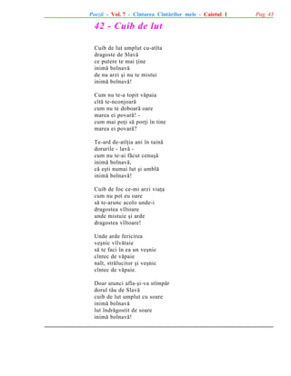 Poezii - Vol. 7 - Cîntarea Cîntãrilor mele - Caietul 1

42 - Cuib de lut
Cuib de lut umplut cu-atîta
dragoste de Slavã
ce putere te mai þine
inimã bolnavã
de nu arzi ºi nu te mistui
inimã bolnavã!
Cum nu te-a topit vãpaia
cîtã te-nconjoarã
cum nu te doboarã oare
marea ei povarã! cum mai poþi sã porþi în tine
marea ei povarã?
Te-ard de-atîþia ani în tainã
dorurile - lavã cum nu te-ai fãcut cenuºã
inimã bolnavã,
cã eºti numai lut ºi umblã
inimã bolnavã!
Cuib de foc ce-mi arzi viaþa
cum nu pot eu oare
sã te-arunc acolo unde-i
dragostea vîltoare
unde mistuie ºi arde
dragostea vîltoare!
Unde arde fericirea
veºnic vîlvãtaie
sã te faci în ea un veºnic
cîntec de vãpaie
nalt, strãlucitor ºi veºnic
cîntec de vãpaie.
Doar atunci afla-ºi-va stîmpãr
dorul tãu de Slavã
cuib de lut umplut cu soare
inimã bolnavã
lut îndrãgostit de soare
inimã bolnavã!

Pag. 43

 