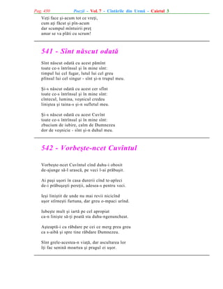 Pag. 430

Poezii - Vol. 7 - Cîntãrile din Urmã - Caietul 3

Veþi face ºi-acum tot ce vreþi,
cum aþi fãcut ºi pîn-acum
dar scumpul mîntuirii preþ
amar se va plãti cu scrum!

541 - Sînt nãscut odatã
Sînt nãscut odatã cu acest pãmînt
toate ce-s întrînsul ºi în mine sînt:
timpul lui cel fugar, lutul lui cel greu
plînsul lui cel singur - sînt ºi-n trupul meu.
ªi-s nãscut odatã cu acest cer sfînt
toate ce-s întrînsul ºi în mine sînt:
cîntecul, lumina, veºnicul credeu
liniºtea ºi taina-s ºi-n sufletul meu.
ªi-s nãscut odatã cu acest Cuvînt
toate ce-s întrînsul ºi în mine sînt:
zbucium de iubire, calm de Dumnezeu
dor de veºnicie - sînt ºi-n duhul meu.

542 - Vorbeºte-ncet Cuvîntul
Vorbeºte-ncet Cuvîntul cînd duhu-i obosit
de-ajunge sã-l urascã, pe veci l-ai prãbuºit.
Ai paºi uºori în casa durerii cînd te-apleci
de-i prãbuºeºti pereþii, adesea-s pentru veci.
Ieºi liniºtit de unde nu mai revii nicicînd
uºor stîrneºti furtuna, dar greu o-mpaci urînd.
Iubeºte mult ºi iartã pe cel apropiat
ca-n liniºte sã-þi poatã sta duhu-ngenuncheat.
Aºteaptã-i cu rãbdare pe cei ce merg prea greu
ca s-aibã ºi spre tine rãbdare Dumnezeu.
Sînt grele-acestea-n viaþã, dar ascultarea lor
îþi fac seninã moartea ºi pragul ei uºor.

 